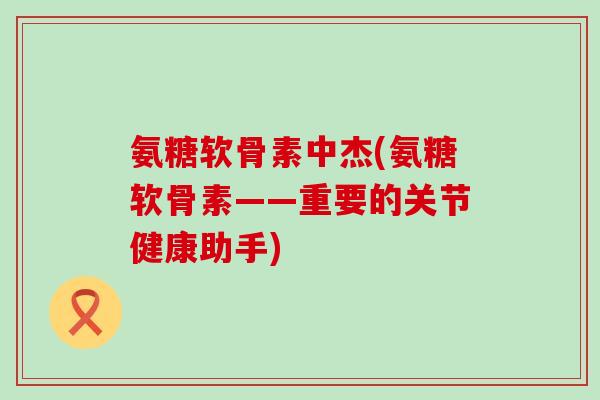 氨糖软骨素中杰(氨糖软骨素——重要的关节健康助手) 氨糖软骨素中杰(氨糖软骨素——重要的关节健康助手)