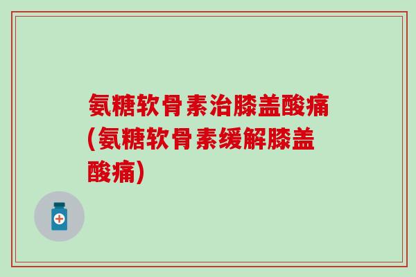 氨糖软骨素膝盖酸痛(氨糖软骨素缓解膝盖酸痛)