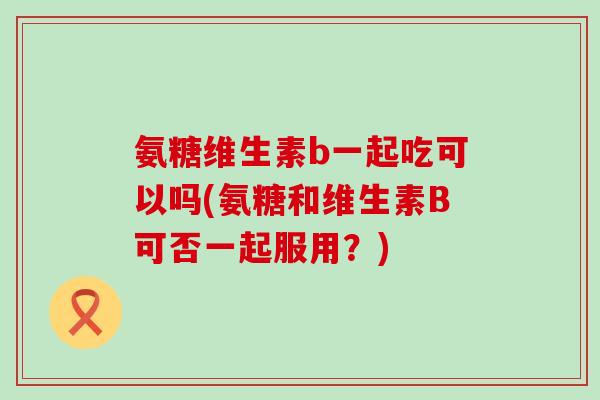 氨糖维生素b一起吃可以吗(氨糖和维生素B可否一起服用?) 氨糖维生素b一起吃可以吗(氨糖和维生素B可否一起服用?)