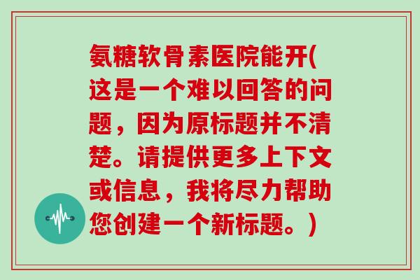氨糖软骨素医院能开(这是一个难以回答的问题,因为原标题并不清楚。请提供更多上下文或信息,我将尽力帮助您创建一个新标题。) 氨糖软骨素医院能开(这是一个难以回答的问题,因为原标题并不清楚。请提供更多上下文或信息,我将尽力帮助您创建一个新标题。)