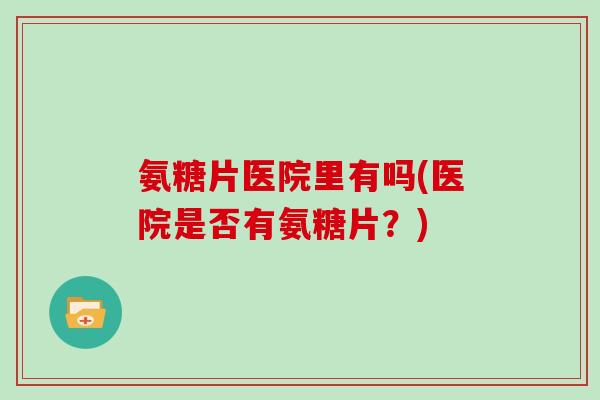 氨糖片医院里有吗(医院是否有氨糖片?) 氨糖片医院里有吗(医院是否有氨糖片?)