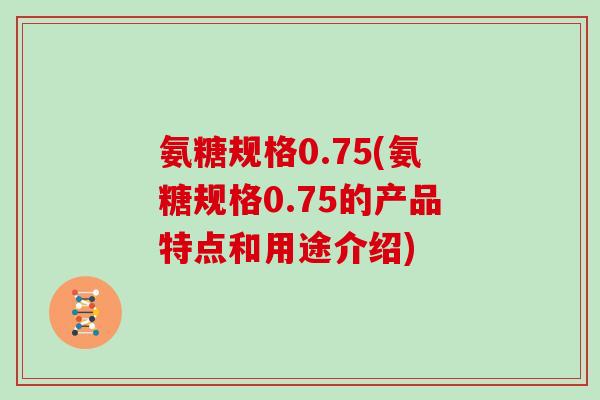 氨糖规格0.75(氨糖规格0.75的产品特点和用途介绍) 氨糖规格0.75(氨糖规格0.75的产品特点和用途介绍)