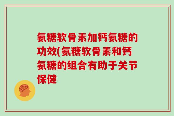 氨糖软骨素加钙氨糖的功效(氨糖软骨素和钙氨糖的组合有助于关节保健 氨糖软骨素加钙氨糖的功效(氨糖软骨素和钙氨糖的组合有助于关节保健