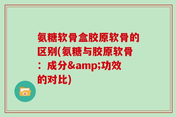 氨糖软骨盒胶原软骨的区别(氨糖与胶原软骨:成分&功效的对比) 氨糖软骨盒胶原软骨的区别(氨糖与胶原软骨:成分&功效的对比)