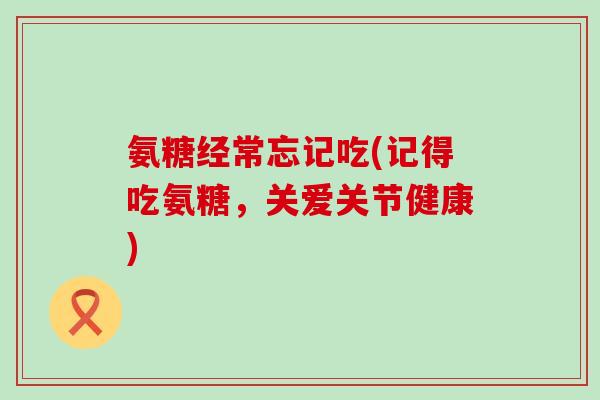 氨糖经常忘记吃(记得吃氨糖,关爱关节健康) 氨糖经常忘记吃(记得吃氨糖,关爱关节健康)