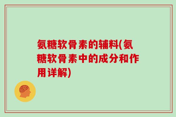 氨糖软骨素的辅料(氨糖软骨素中的成分和作用详解)