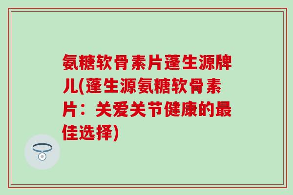 氨糖软骨素片蓬生源牌儿(蓬生源氨糖软骨素片：关爱关节健康的佳选择)