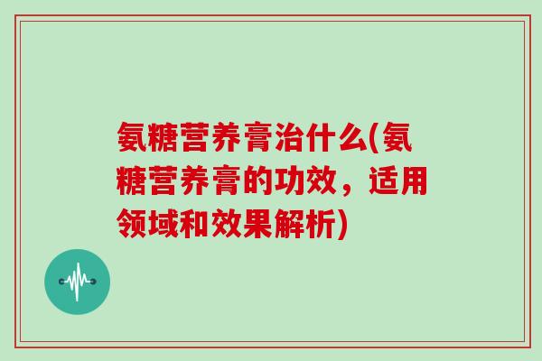 氨糖营养膏什么(氨糖营养膏的功效，适用领域和效果解析)