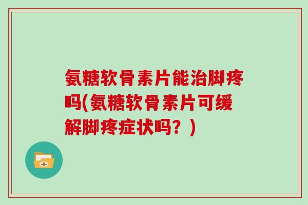 氨糖软骨素片能脚疼吗(氨糖软骨素片可缓解脚疼症状吗？)
