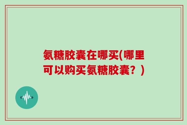 氨糖胶囊在哪买(哪里可以购买氨糖胶囊？)