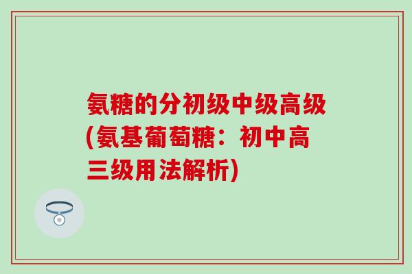氨糖的分初级中级高级(氨基葡萄糖：初中高三级用法解析)