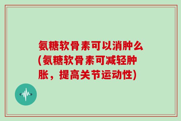 氨糖软骨素可以消肿么(氨糖软骨素可减轻，提高关节运动性)