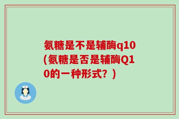 氨糖是不是辅酶q10(氨糖是否是辅酶Q10的一种形式？)