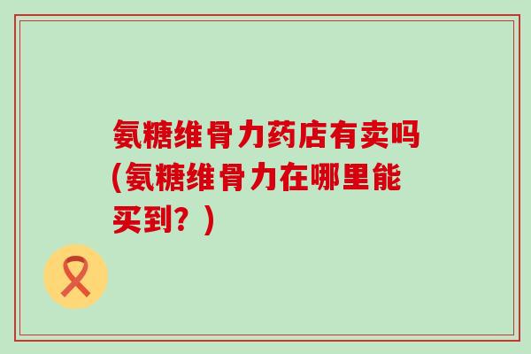 氨糖维骨力药店有卖吗(氨糖维骨力在哪里能买到？)
