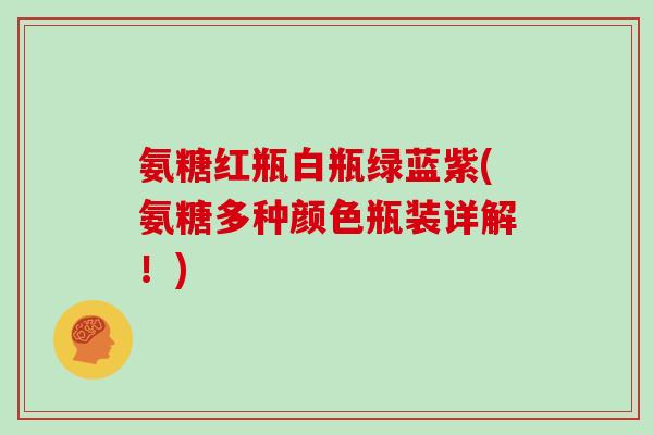 氨糖红瓶白瓶绿蓝紫(氨糖多种颜色瓶装详解!) 氨糖红瓶白瓶绿蓝紫(氨糖多种颜色瓶装详解!)