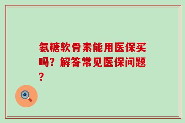 氨糖软骨素能用医保买吗？解答常见医保问题？