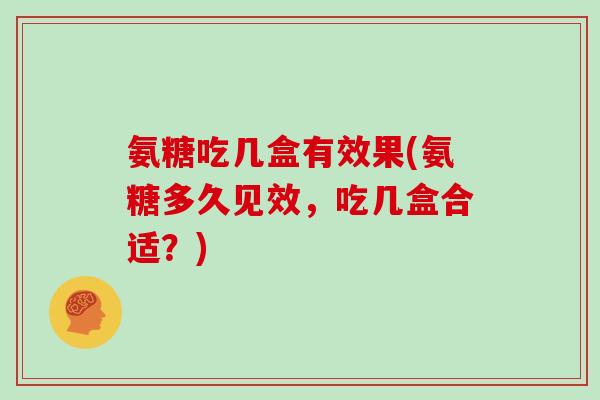氨糖吃几盒有效果(氨糖多久见效，吃几盒合适？)