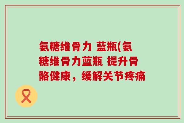 氨糖维骨力 蓝瓶(氨糖维骨力蓝瓶 提升骨骼健康,缓解关节 氨糖维骨力 蓝瓶(氨糖维骨力蓝瓶 提升骨骼健康,缓解关节