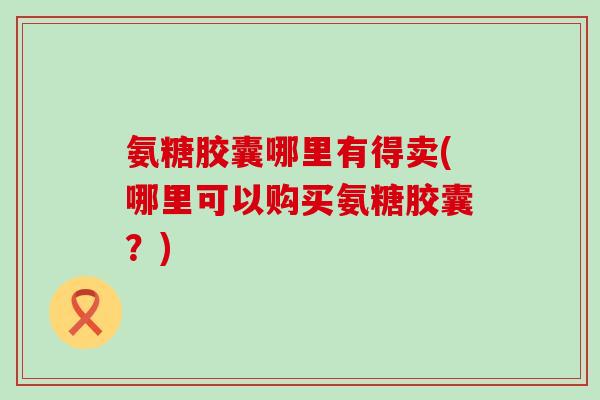 氨糖胶囊哪里有得卖(哪里可以购买氨糖胶囊?) 氨糖胶囊哪里有得卖(哪里可以购买氨糖胶囊?)