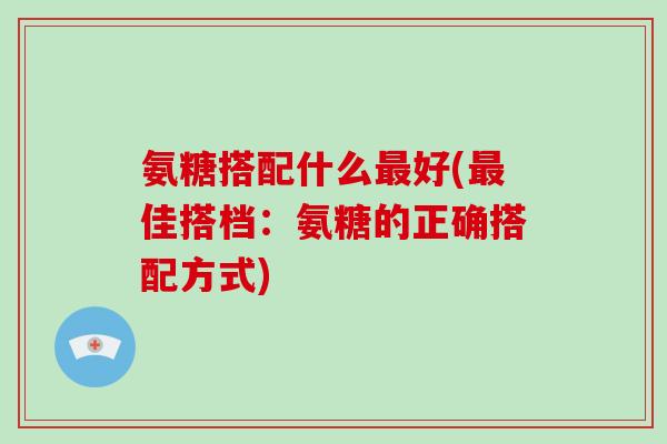 氨糖搭配什么好(佳搭档:氨糖的正确搭配方式) 氨糖搭配什么好(佳搭档:氨糖的正确搭配方式)