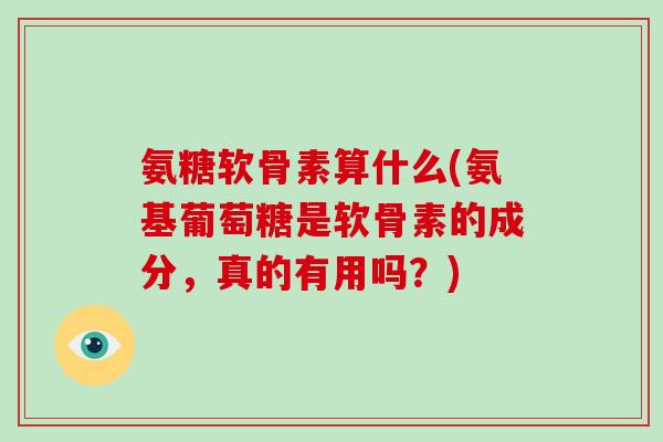 氨糖软骨素算什么(氨基葡萄糖是软骨素的成分,真的有用吗?) 氨糖软骨素算什么(氨基葡萄糖是软骨素的成分,真的有用吗?)