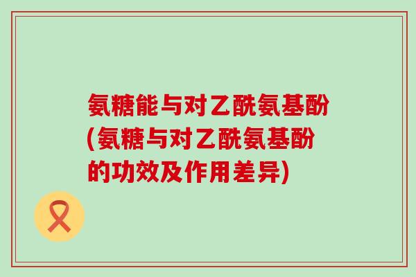 氨糖能与对乙酰氨基酚(氨糖与对乙酰氨基酚的功效及作用差异) 氨糖能与对乙酰氨基酚(氨糖与对乙酰氨基酚的功效及作用差异)