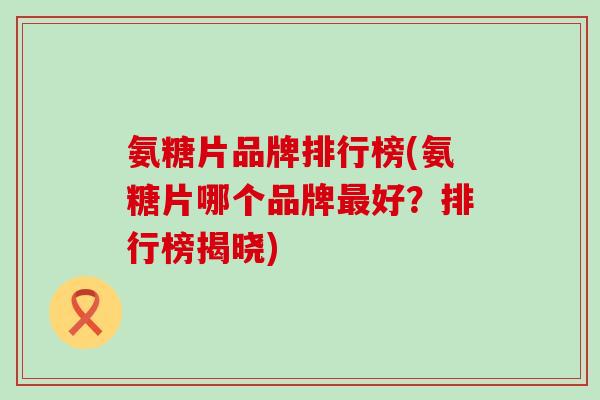 氨糖片品牌排行榜(氨糖片哪个品牌好？排行榜揭晓)