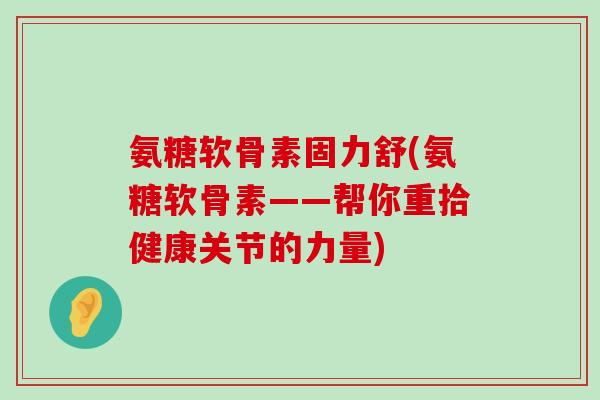 氨糖软骨素固力舒(氨糖软骨素——帮你重拾健康关节的力量)