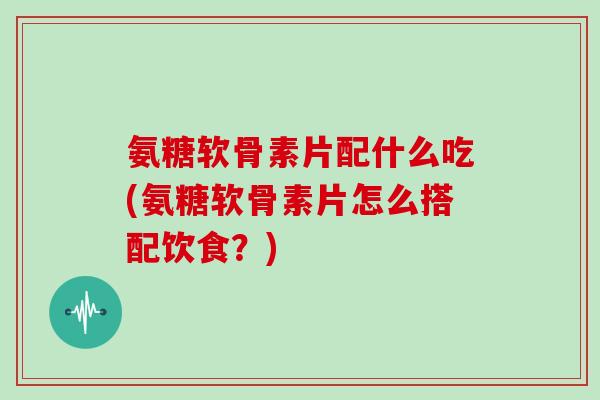 氨糖软骨素片配什么吃(氨糖软骨素片怎么搭配饮食?) 氨糖软骨素片配什么吃(氨糖软骨素片怎么搭配饮食?)