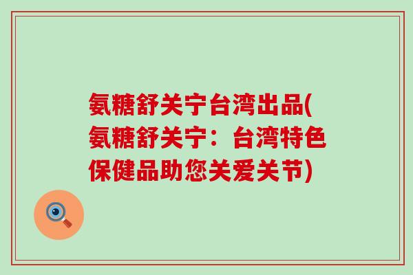 氨糖舒关宁台湾出品(氨糖舒关宁：台湾特色保健品助您关爱关节)