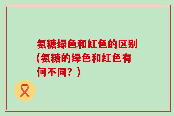 氨糖绿色和红色的区别(氨糖的绿色和红色有何不同?) 氨糖绿色和红色的区别(氨糖的绿色和红色有何不同?)