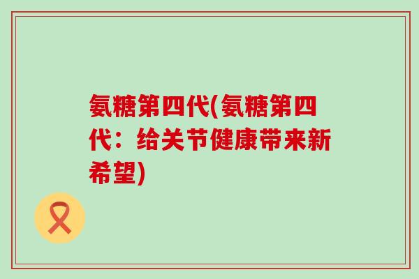 氨糖第四代(氨糖第四代:给关节健康带来新希望) 氨糖第四代(氨糖第四代:给关节健康带来新希望)