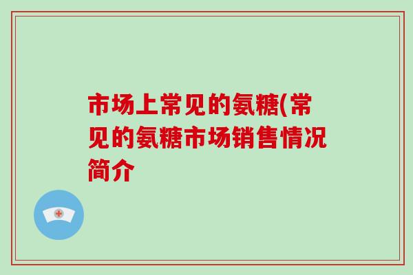 市场上常见的氨糖(常见的氨糖市场销售情况简介 市场上常见的氨糖(常见的氨糖市场销售情况简介