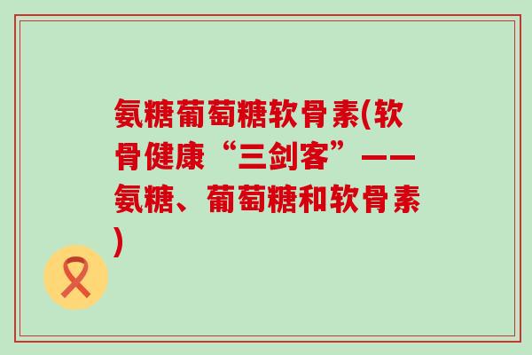 氨糖葡萄糖软骨素(软骨健康“三剑客”——氨糖、葡萄糖和软骨素)