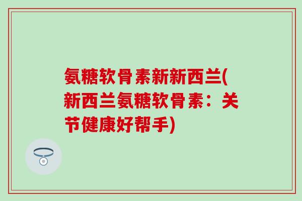 氨糖软骨素新新西兰(新西兰氨糖软骨素:关节健康好帮手) 氨糖软骨素新新西兰(新西兰氨糖软骨素:关节健康好帮手)