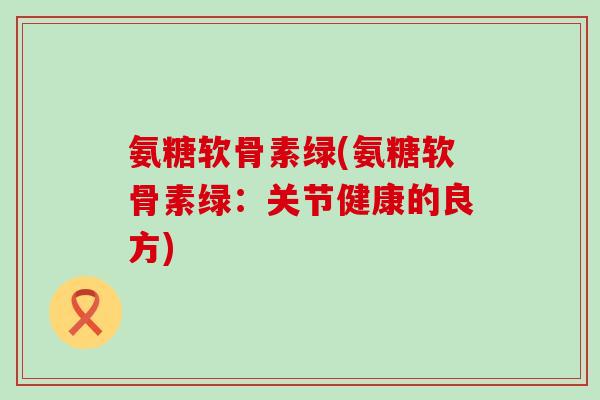 氨糖软骨素绿(氨糖软骨素绿:关节健康的良方) 氨糖软骨素绿(氨糖软骨素绿:关节健康的良方)