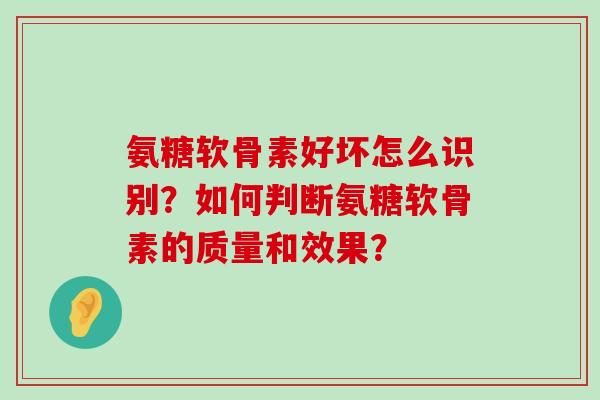 氨糖软骨素好坏怎么识别?如何判断氨糖软骨素的质量和效果? 氨糖软骨素好坏怎么识别?如何判断氨糖软骨素的质量和效果?
