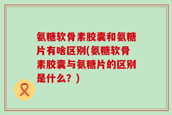 氨糖软骨素胶囊和氨糖片有啥区别(氨糖软骨素胶囊与氨糖片的区别是什么?) 氨糖软骨素胶囊和氨糖片有啥区别(氨糖软骨素胶囊与氨糖片的区别是什么?)