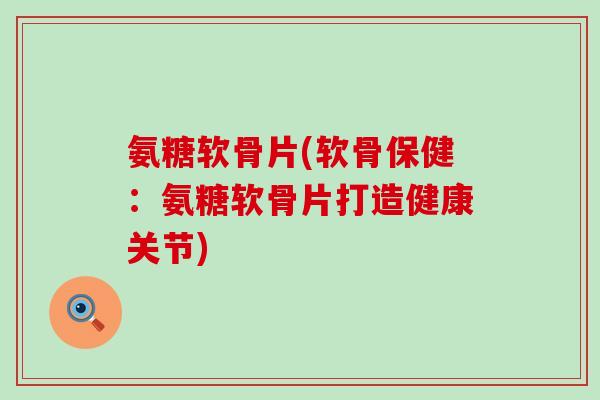 氨糖软骨片(软骨保健:氨糖软骨片打造健康关节) 氨糖软骨片(软骨保健:氨糖软骨片打造健康关节)