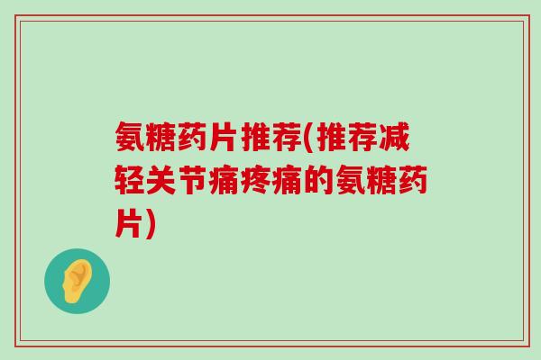 氨糖药片推荐(推荐减轻关节痛的氨糖药片) 氨糖药片推荐(推荐减轻关节痛的氨糖药片)