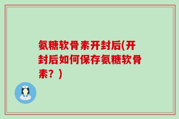 氨糖软骨素开封后(开封后如何保存氨糖软骨素?) 氨糖软骨素开封后(开封后如何保存氨糖软骨素?)