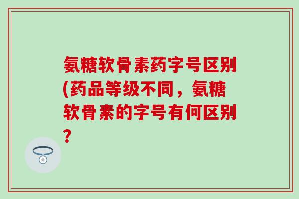 氨糖软骨素药字号区别(药品等级不同,氨糖软骨素的字号有何区别? 氨糖软骨素药字号区别(药品等级不同,氨糖软骨素的字号有何区别?