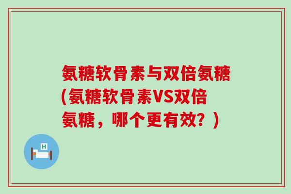 氨糖软骨素与双倍氨糖(氨糖软骨素VS双倍氨糖,哪个更有效?) 氨糖软骨素与双倍氨糖(氨糖软骨素VS双倍氨糖,哪个更有效?)
