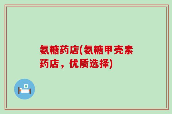 氨糖药店(氨糖甲壳素药店,优质选择) 氨糖药店(氨糖甲壳素药店,优质选择)