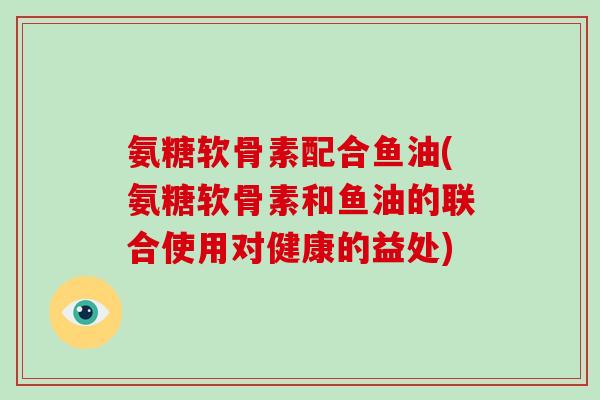氨糖软骨素配合鱼油(氨糖软骨素和鱼油的联合使用对健康的益处) 氨糖软骨素配合鱼油(氨糖软骨素和鱼油的联合使用对健康的益处)