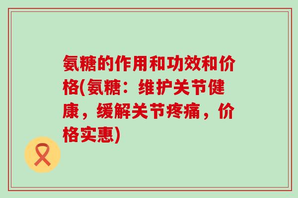 氨糖的作用和功效和价格(氨糖：维护关节健康，缓解关节，价格实惠)