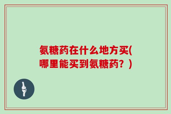 氨糖药在什么地方买(哪里能买到氨糖药?) 氨糖药在什么地方买(哪里能买到氨糖药?)