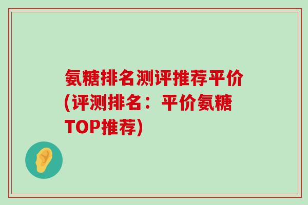 氨糖排名测评推荐平价(评测排名:平价氨糖TOP推荐) 氨糖排名测评推荐平价(评测排名:平价氨糖TOP推荐)