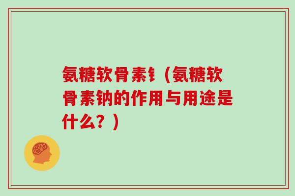 氨糖软骨素钅(氨糖软骨素钠的作用与用途是什么？)