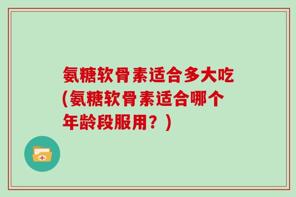 氨糖软骨素适合多大吃(氨糖软骨素适合哪个年龄段服用?) 氨糖软骨素适合多大吃(氨糖软骨素适合哪个年龄段服用?)